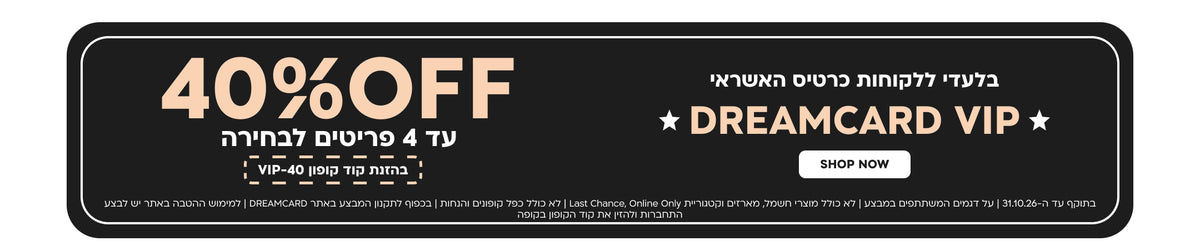 בלעדי ללקוחות כרטיס האשראי DREAMCARD VIP | הנחה של 40% ברכישת עד 4 פריטים לבחירה | בהזנת קוד קופון VIP-40 | בתוקף עד 31.10.26 | על דגמים המשתתפים במבצע | לא כולל מוצרי חשמל, מארזים, קטגוריית Last Chance ו-Online Only | לא כולל כפל קופונים והנחות | בכפוף לתקנון המבצע באתר DREAMCARD | למימוש ההטבה באתר יש להתחבר ולהזין את קוד הקופון בקופה