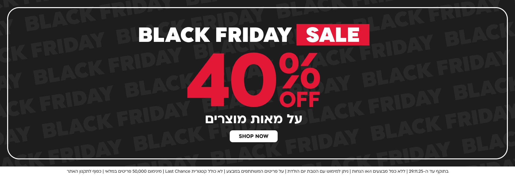 BLACK FRIDAY SALE 40% הנחה על מאות מוצרים SHOP NEW

בתוקף עד ה 29.11.25 ללא כפל מבצעים ו/או הנחות ניתן למימוש עם הטבת יום הולדת על הפריטים המשתתפים במבצע לא כולל קטגוריית AST CHANCE מינימום 50000 פריטים במלאי כפוף לתקנון האתר
