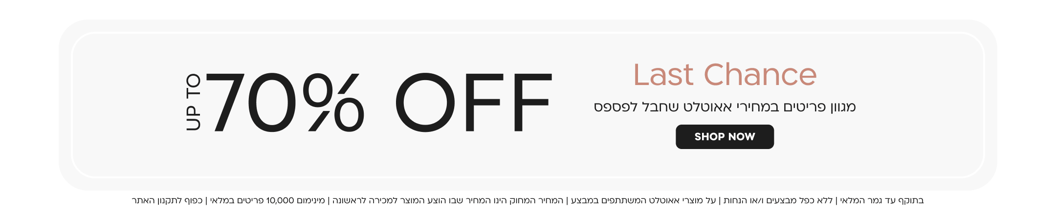 LAST CHANCE
מגוון פריטים במחירי אאוטלט שחבל לפספס עד 70% הנחה
shop now
בתוקף עד גמר המלאי| ללא כפל מבצעים ו/או הנחות| על מוצרי אאוטלט המשתתפים במבצע| המחיר המחוק הינו המחיר שבו הוצע המוצר למכירה לראשונה| מינימום 10,000 פריטים במלאי| כפוף לתקנון האתר