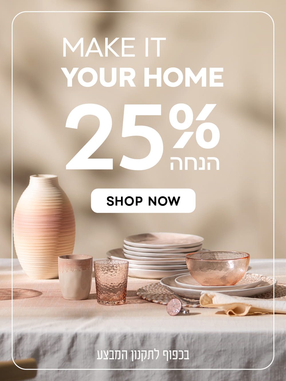 make it your home
25% הנחה
shop now
בכפוף לתקנון המבצע