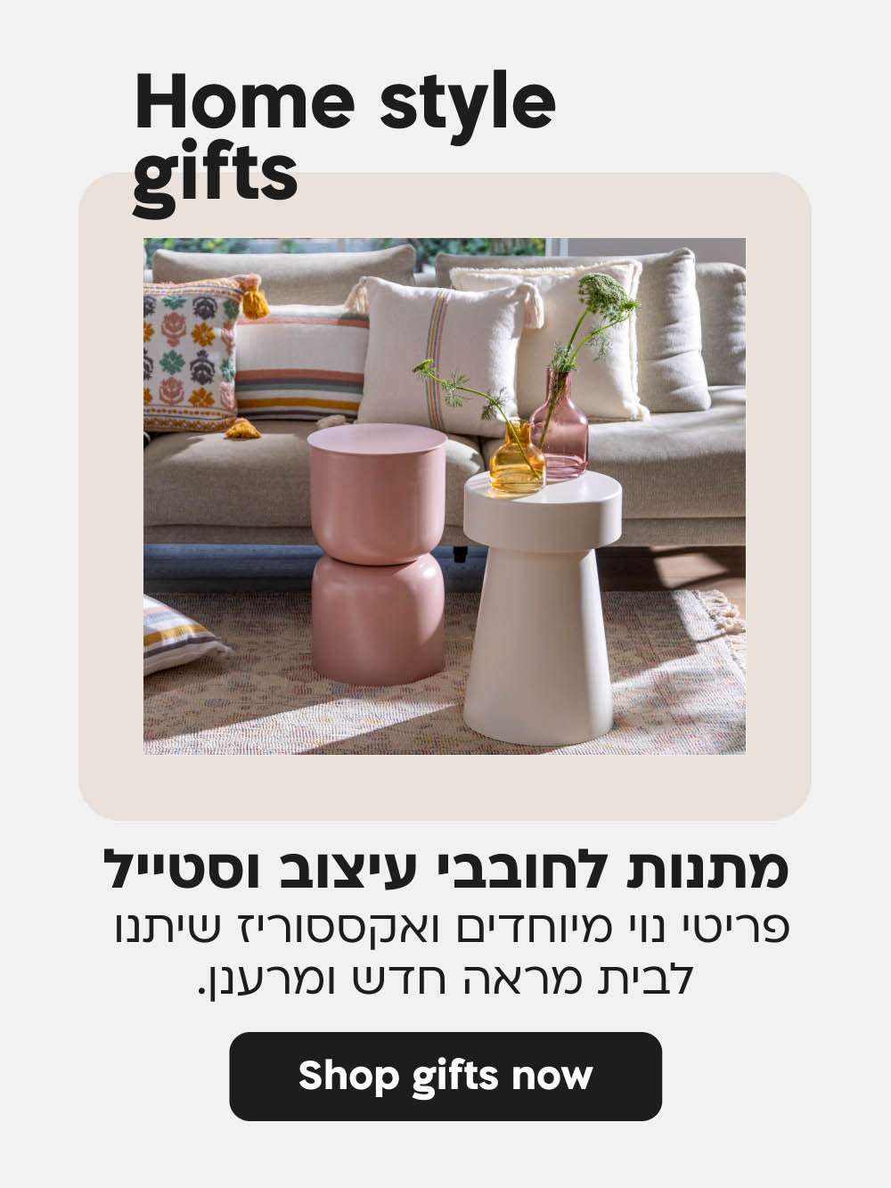 Home style gifts
מתנות לחובבי עיצוב וסטייל
פריטי נוי מיוחדים ואקססוריז שיתנו 
לבית מראה חדש ומרענן.
shop gifts now
