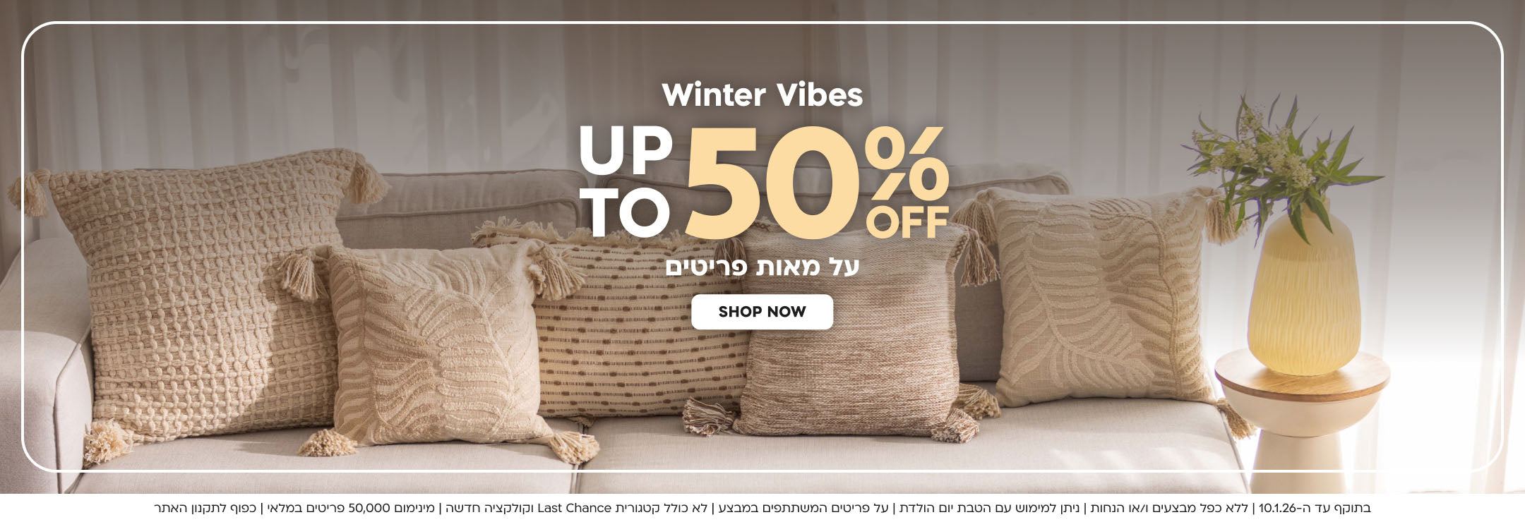 Winter Vibes up to 50%off על מאות פריטים shop nowבתוקף עד ה-10.1.26 | ללא כפל מבצעים ו/או הנחות | ניתן למימוש עם הטבת יום הולדת | על פריטים המשתתפים במבצע | לא כולל קטגורית Last Chance וקולקציה חדשה | מינימום 50,000 פריטים במלאי | כפוף לתקנון האתר