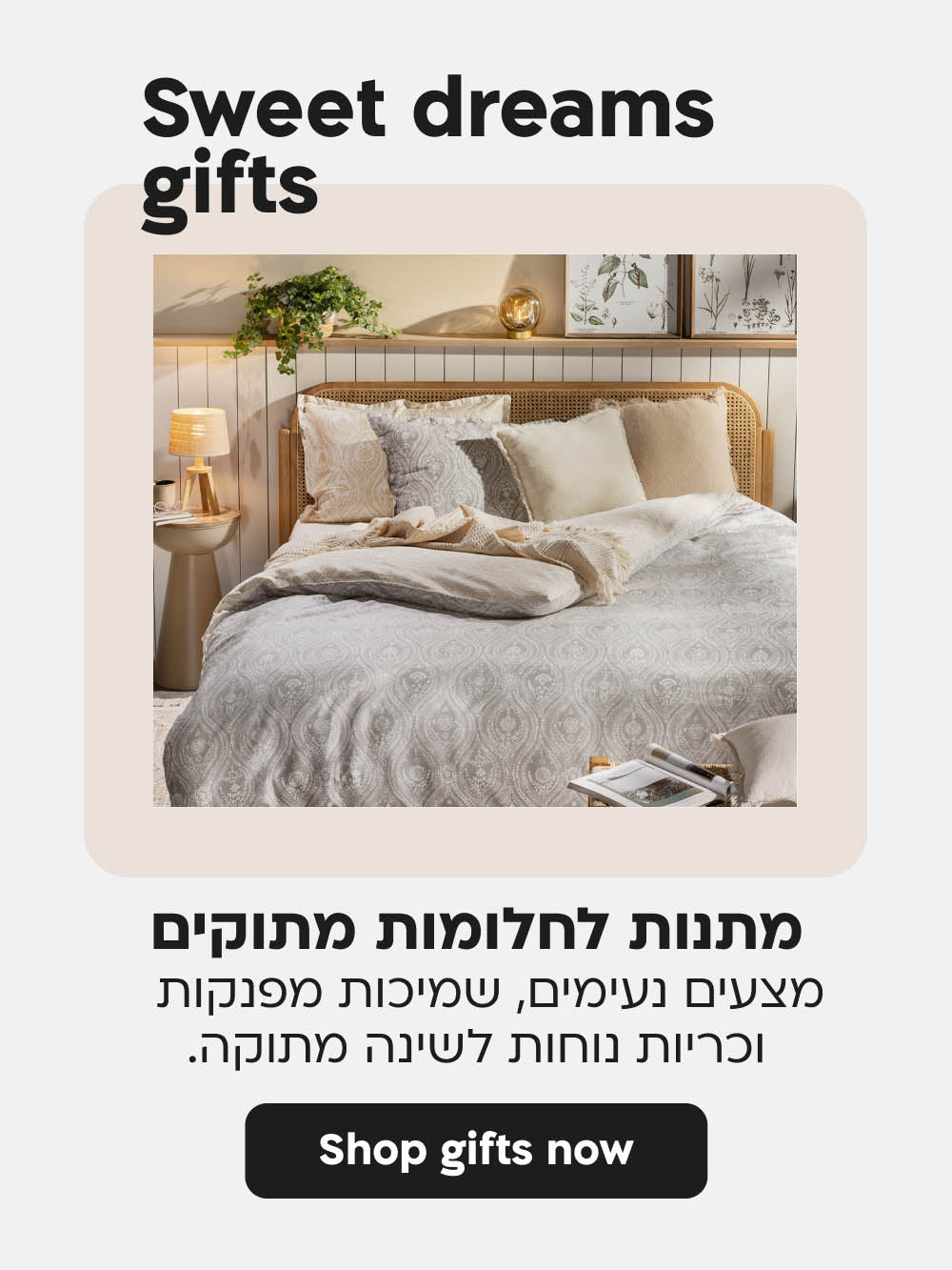 מתנות לחלומות מתוקים
מצעים נעימים, שמיכות מפנקות 
וכריות נוחות לשינה מתוקה.
shop gifts now
