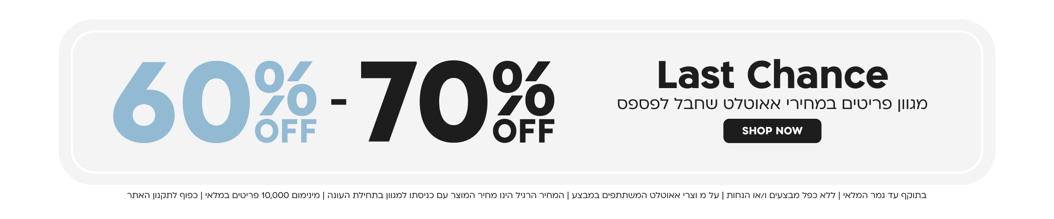 Last Chance
מגוון פריטים במחירי אאוטלט שחבל לפספס
בתוקף עד גמר המלאי | ללא כפל מבצעים ו/או הנחות | על מוצרי אאוטלט המשתתפים במבצע | 
המחיר הרגיל הינו מחיר המוצר עם כניסתו למגוון בתחילת העונה | מינימום 10,000 פריטים במלאי | כפוף לתקנון האתר