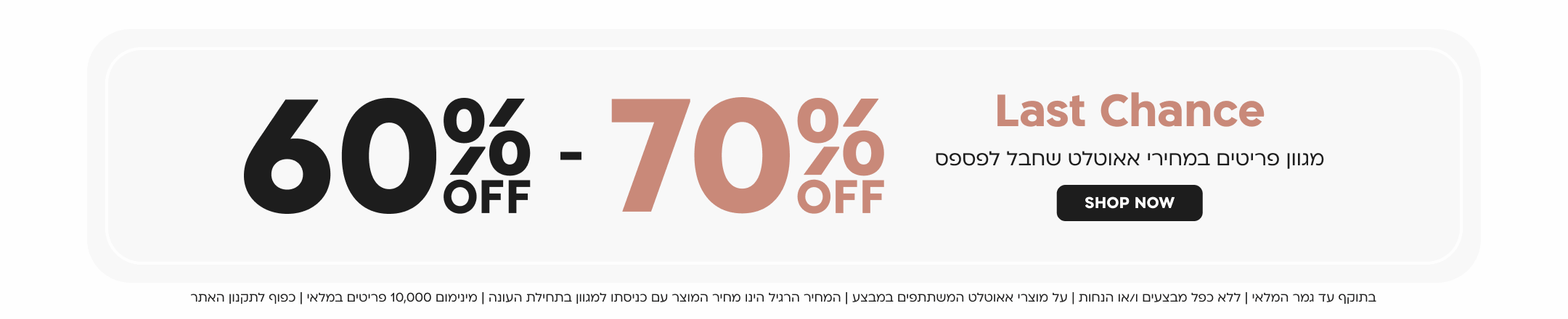 last chance
60 - 70 אחוז הנחה
מגוון פריטים במחירי אאוטלט שחבל לפספס
SHOP NOW
בתוקף עד גמר המלאי | ללא כפל מבצעים ו/או הנחות | על מוצרי אאוטלט המשתתפים במבצע | המחיר הרגיל הינו מחיר המוצר עם כניסתו למגוון בתחילת העונה | מינימום 10,000 פריטים במלאי | כפוף לתקנון האתר