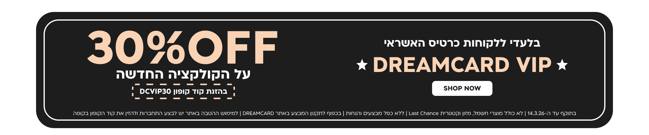 בלעדי ללקוחות כרטיס האשראי
DREAMCARD VIP
30%OFF
על הקולקציה החדשה בהזנת קוד קופון DCVIP30
SHOP NOW
בתוקף עד ה-14.3.26 | לא כולל מוצרי חשמל, מזון וקטגורית Last Chance | בכפוף לתקנון המבצע באתר DREAMCARD | למימוש ההטבה באתר יש לבצע התחברות ולהזין את קוד הקופון בקופה | ללא כפל מבצעים והנחות