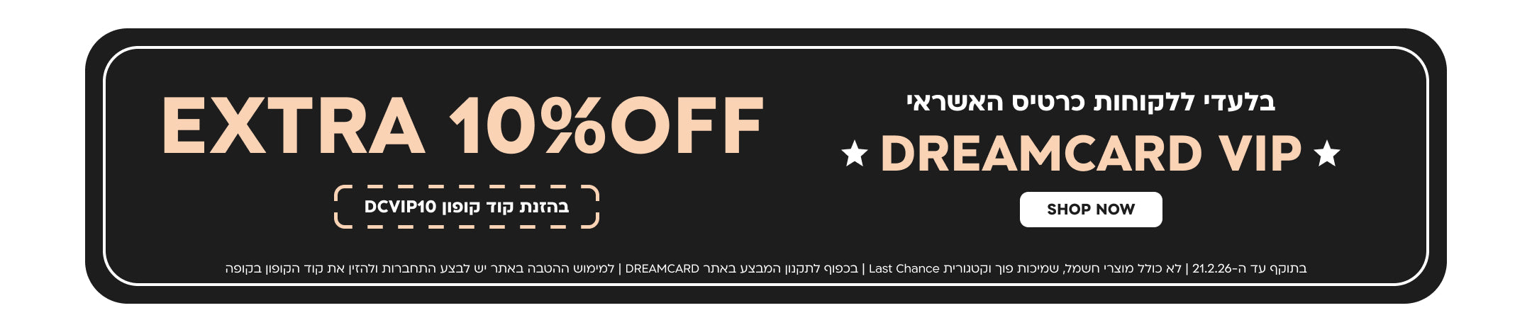 בלעדי ללקוחות כרטיס האשראי
DREAMCARD VIP
EXTRA 10%OFF בהזנת קוד קופון DCVIP10
SHOP NOW
בתוקף עד ה-21.2.26 | לא כולל מוצרי חשמל, שמיכות פוך וקטגורית Last Chance | בכפוף לתקנון המבצע באתר DREAMCARD | למימוש ההטבה באתר יש לבצע התחברות ולהזין את קוד הקופון בקופה