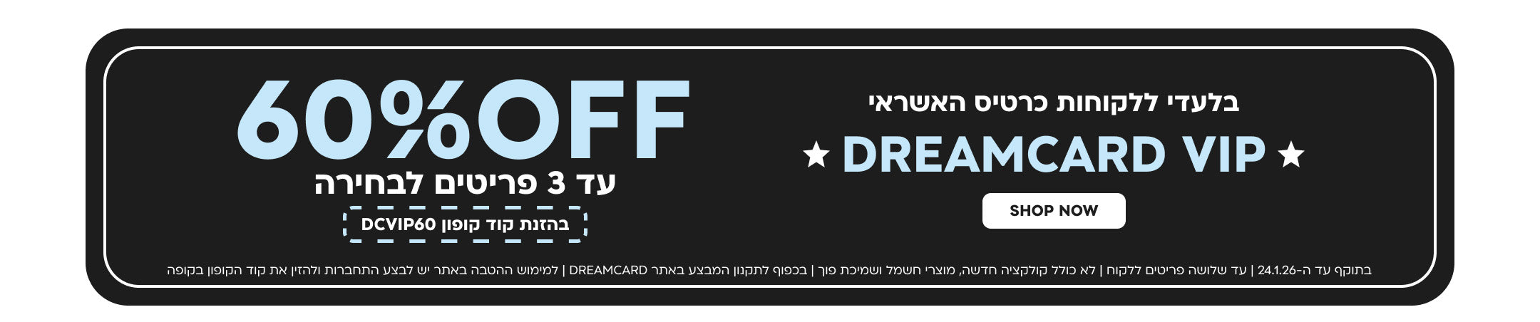 בלעדי ללקוחות כרטיס האשראי
DREAMCARD VIP
60%OFF
עד 3 פריטים לבחירה בהזנת קוד קופון DCVIP60
SHOP NOW
בתוקף עד ה-10.1.26 | עד שלושה פריטים ללקוח | לא כולל קולקציה חדשה, מוצרי חשמל ושמיכת פוך | בכפוף לתקנון המבצע באתר DREAMCARD | למימוש ההטבה באתר יש לבצע התחברות ולהזין את קוד הקופון בקופה