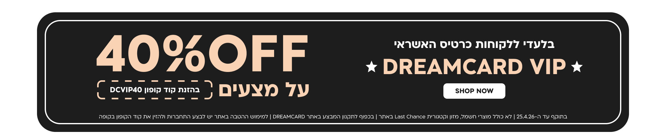 בלעדי ללקוחות כרטיס האשראי DREAMCARD VIP
40% off על מצעים בהזנת קוד קופון DCVIP40
בתוקף עד ה-25.4.26| לא כולל מוצרי חשמל, מזון וקטגוריית last chance באתר| בכפוף לתקנון המבצע באתר dreamcard| למימוש ההטבה באתר יש לבצע התחברות ולהזין את קוד הקופון בקופה