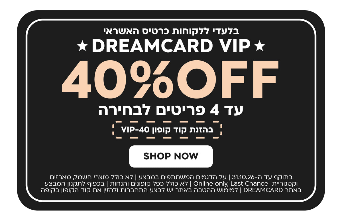 בלעדי ללקוחות כרטיס האשראי DREAMCARD VIP | הנחה של 40% ברכישת עד 4 פריטים לבחירה | בהזנת קוד קופון VIP-40 | בתוקף עד 31.10.26 | על דגמים המשתתפים במבצע | לא כולל מוצרי חשמל, מארזים, קטגוריית Last Chance ו-Online Only | לא כולל כפל קופונים והנחות | בכפוף לתקנון המבצע באתר DREAMCARD | למימוש ההטבה באתר יש להתחבר ולהזין את קוד הקופון בקופה