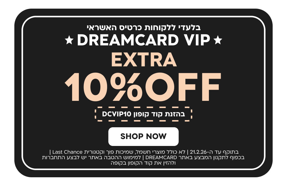 בלעדי ללקוחות כרטיס האשראי
DREAMCARD VIP
EXTRA 10%OFF בהזנת קוד קופון DCVIP10
SHOP NOW
בתוקף עד ה-21.2.26 | לא כולל מוצרי חשמל, שמיכות פוך וקטגורית Last Chance | בכפוף לתקנון המבצע באתר DREAMCARD | למימוש ההטבה באתר יש לבצע התחברות ולהזין את קוד הקופון בקופה