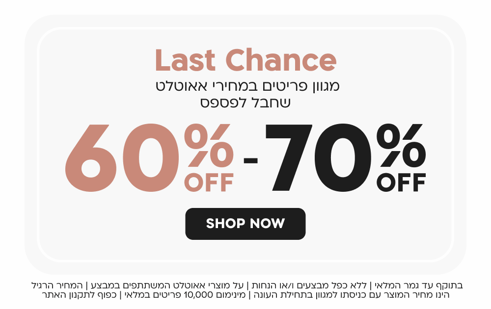 last chance
60 - 70 אחוז הנחה
מגוון פריטים במחירי אאוטלט שחבל לפספס
SHOP NOW
בתוקף עד גמר המלאי | ללא כפל מבצעים ו/או הנחות | על מוצרי אאוטלט המשתתפים במבצע | המחיר הרגיל הינו מחיר המוצר עם כניסתו למגוון בתחילת העונה | מינימום 10,000 פריטים במלאי | כפוף לתקנון האתר