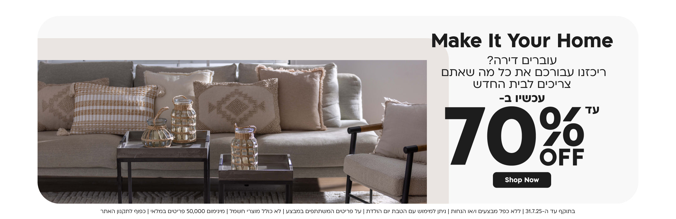 make it your home
עוברים דירה ריכזנו עבורכם את כל מה שאתם צריכים לבית החדש
עכשיו ב- עד 70% הנחה
shop now
בתוקף עד ה-31.7.25|ללא כפל מבצעים ו/או הנחות|ניתן למימוש עם הטבת יום הולדת|על פריטים המשתתפים במבצע|לא כולל מוצרי חשמל|מינימום 50,000 פריטים במלאי|כפוף לתקנון האתר