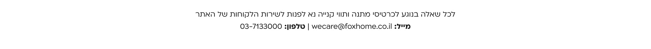 לכל שאלה בנוגע לכרטיסי מתנה ותווי קנייה נא לפנות לשירות הלקוחות של האתר מייל: wecare@foxhome.co.il | טלפון: 03-7133000