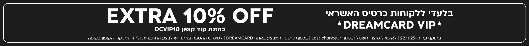 בלעדי ללקוחות כרטיס האשראי DREAMCARD VIP EXTRA 10% OFF בהזנת קוד קופון DCVIP10 בתוקף עד ה-22.11.25 | לא כולל מוצרי חשמל וקטגורית Last chance | בכפוף לתקנון המבצע באתר DREAMCARD | למימוש ההטבה באתר יש לבצע התחברות ולהזין את קוד הקופון בקופה