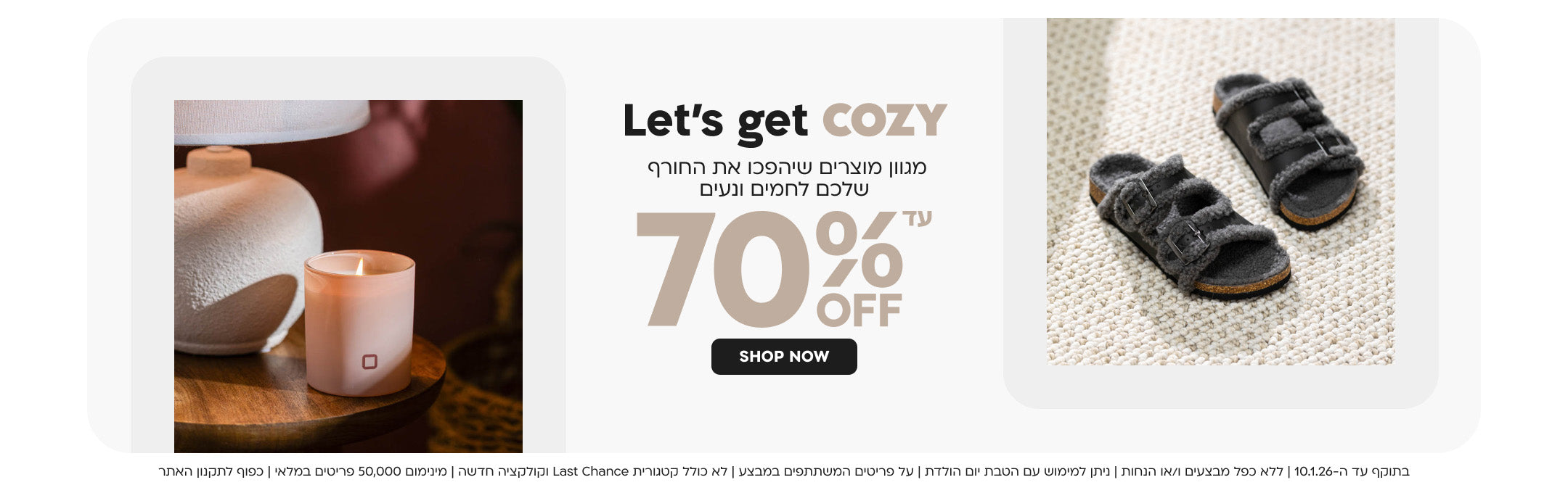 Let’s get cozy מגוון מוצרים שיהפכו את החורף שלכם לחמים ונעים עד 70% OFF
SHOP NOW
בתוקף עד ה-10.1.26 | ללא כפל מבצעים ו/או הנחות | ניתן למימוש עם הטבת יום הולדת | 
על פריטים המשתתפים במבצע | לא כולל קטגורית Last Chance וקולקציה חדשה | מינימום 50,000 פריטים במלאי | כפוף לתקנון האתר