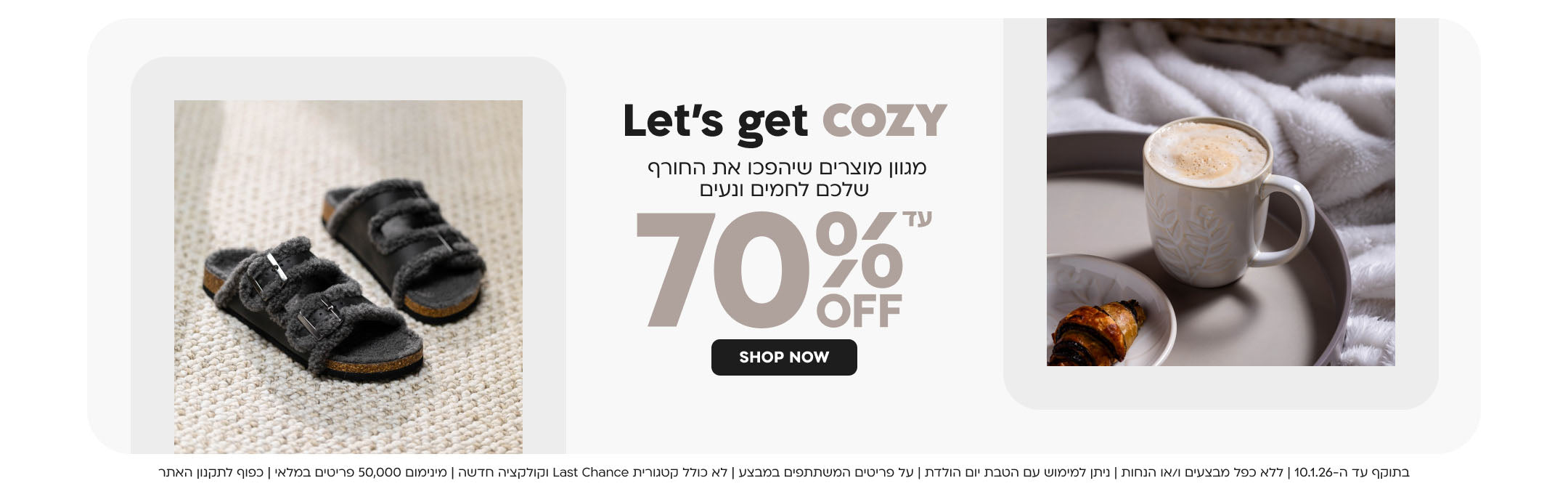 Let’s get cozy מגוון מוצרים שיהפכו את החורף שלכם לחמים ונעים עד 70% OFF
SHOP NOW
בתוקף עד ה-10.1.26 | ללא כפל מבצעים ו/או הנחות | ניתן למימוש עם הטבת יום הולדת | 
על פריטים המשתתפים במבצע | לא כולל קטגורית Last Chance וקולקציה חדשה | מינימום 50,000 פריטים במלאי | כפוף לתקנון האתר