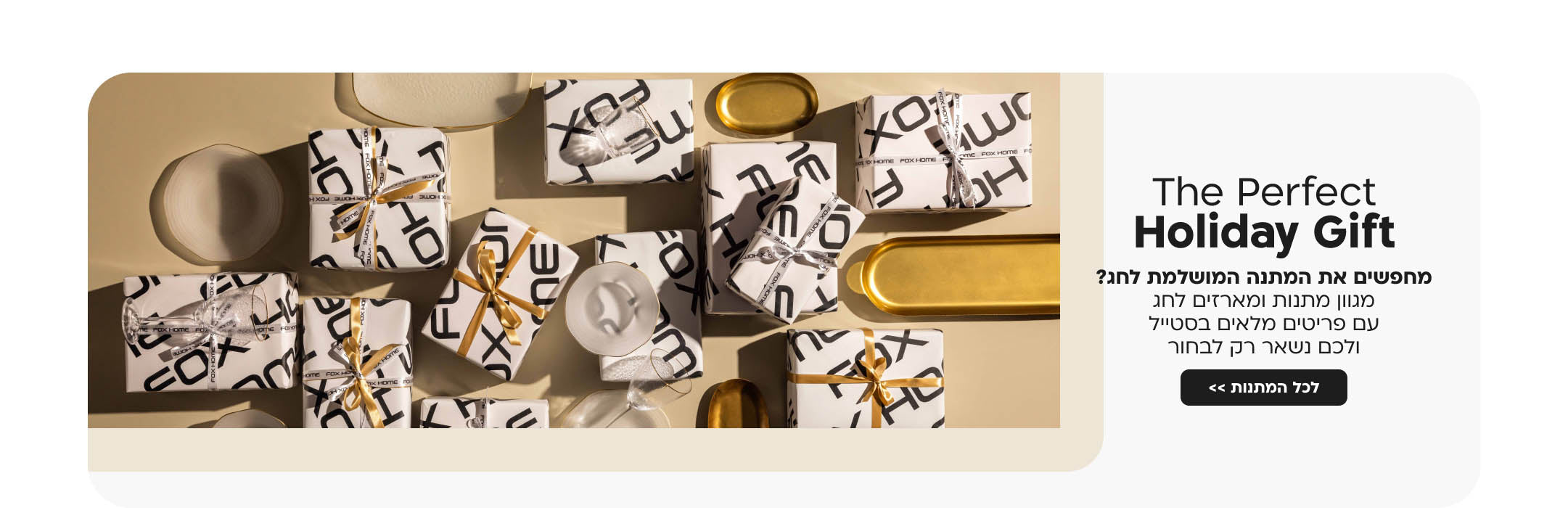The Perfect Holiday Gift
 מחפשים את המתנה המושלמת לחג?
מגוון מתנות ומארזים לחג עם פריטים מלאים בסטייל ולכם נשאר רק לבחור
לכל המתנות