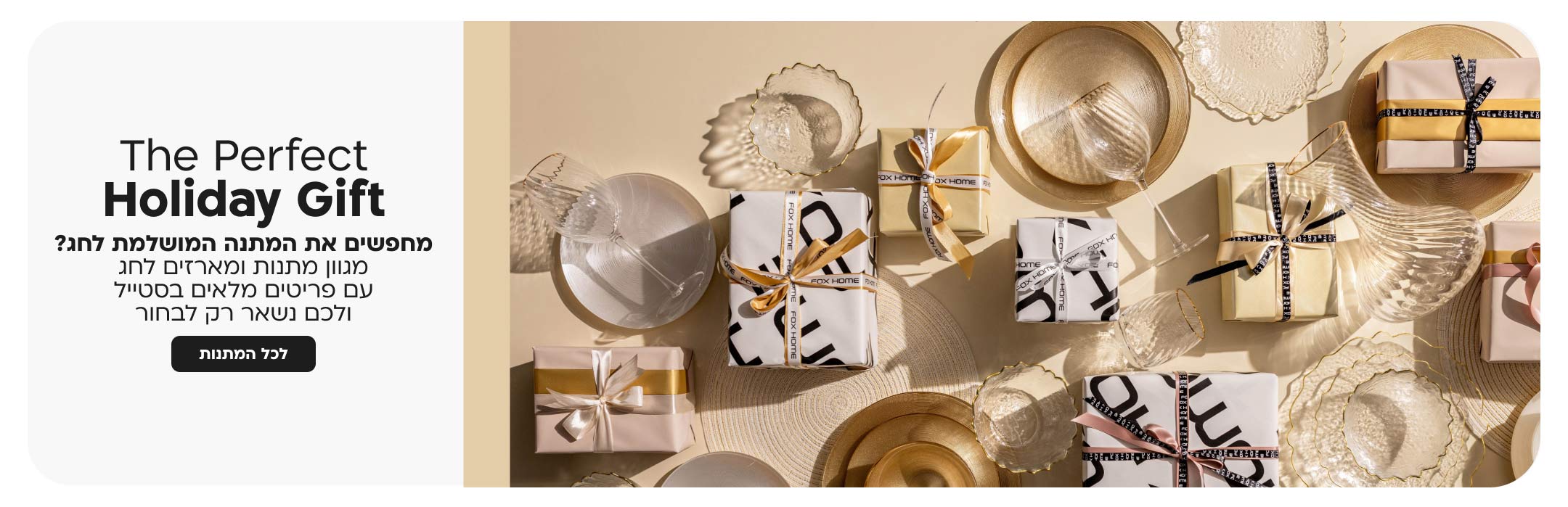 the perfect holiday gift
מחפשים את המתנה המושלמת לחג?
מגוון מתנות ומארזים לחג עם פריטים מלאים בסטייל ולכם נשאר רק לבחור
לכל המתנות