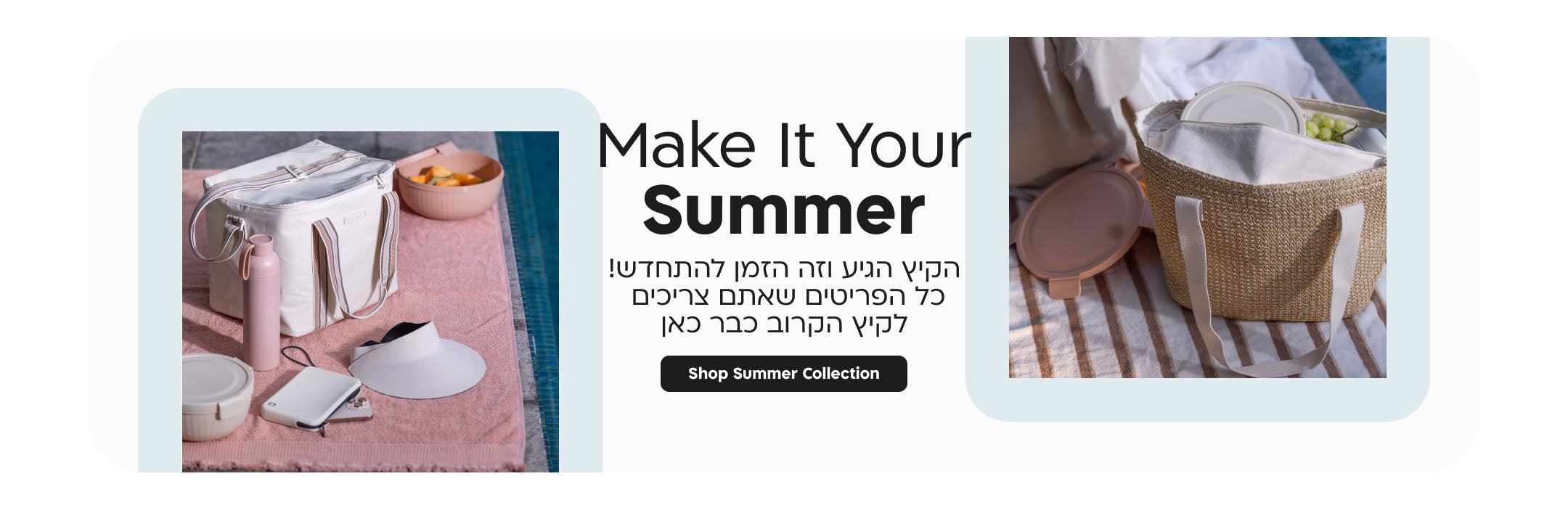 make it your summer
הקיץ הגיע וזה הזמן להתחדש! כל הפריטים שאתם צריכים לקי הקרוב כבר כאן
shop summer collection