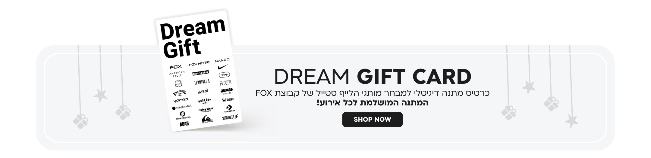 Dream gift card
כרטיס מתנה דיגיטלי למבחר מותגי הלייף סטייל של קבוצת FOX
המתנה המושלמת לכל אירוע!
SHOP NOW