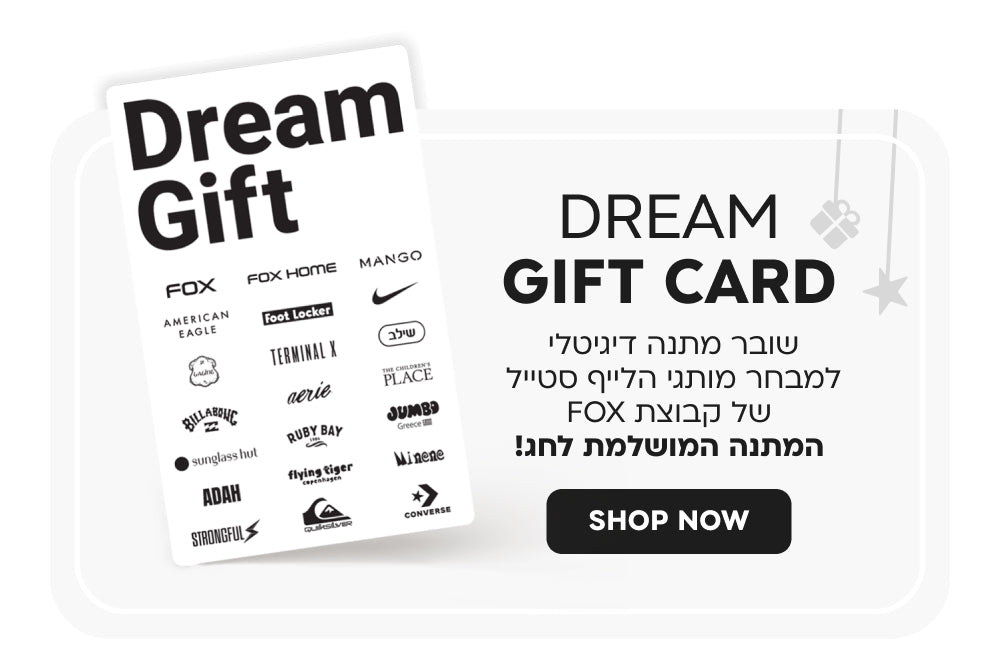Dream gift card
כרטיס מתנה דיגיטלי למבחר מותגי הלייף סטייל של קבוצת FOX
המתנה המושלמת לכל אירוע!
SHOP NOW