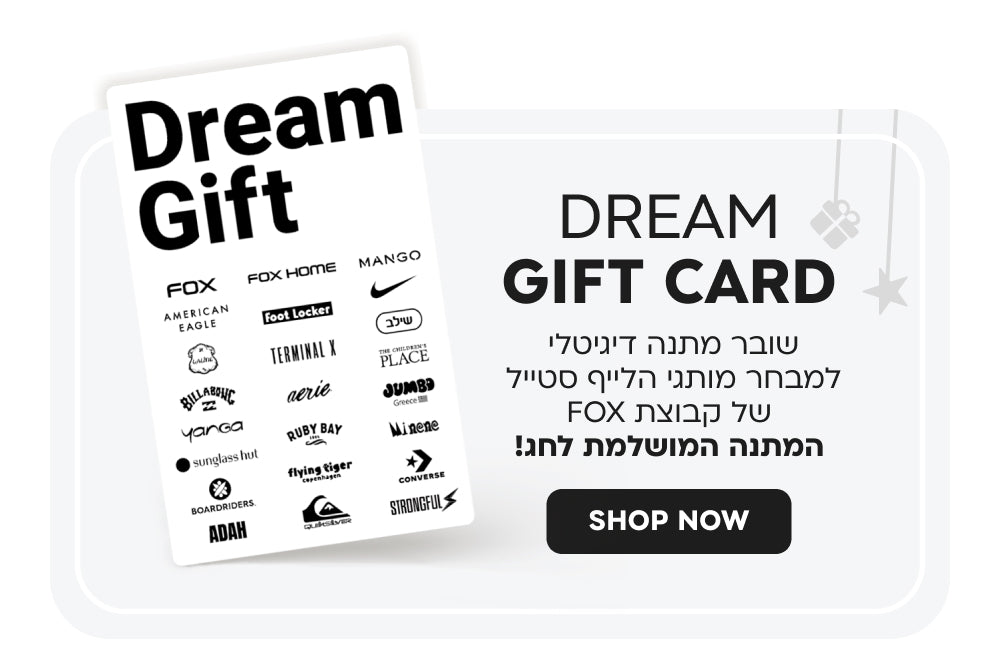 Dream gift card
כרטיס מתנה דיגיטלי למבחר מותגי הלייף סטייל של קבוצת FOX
המתנה המושלמת לכל אירוע!
SHOP NOW