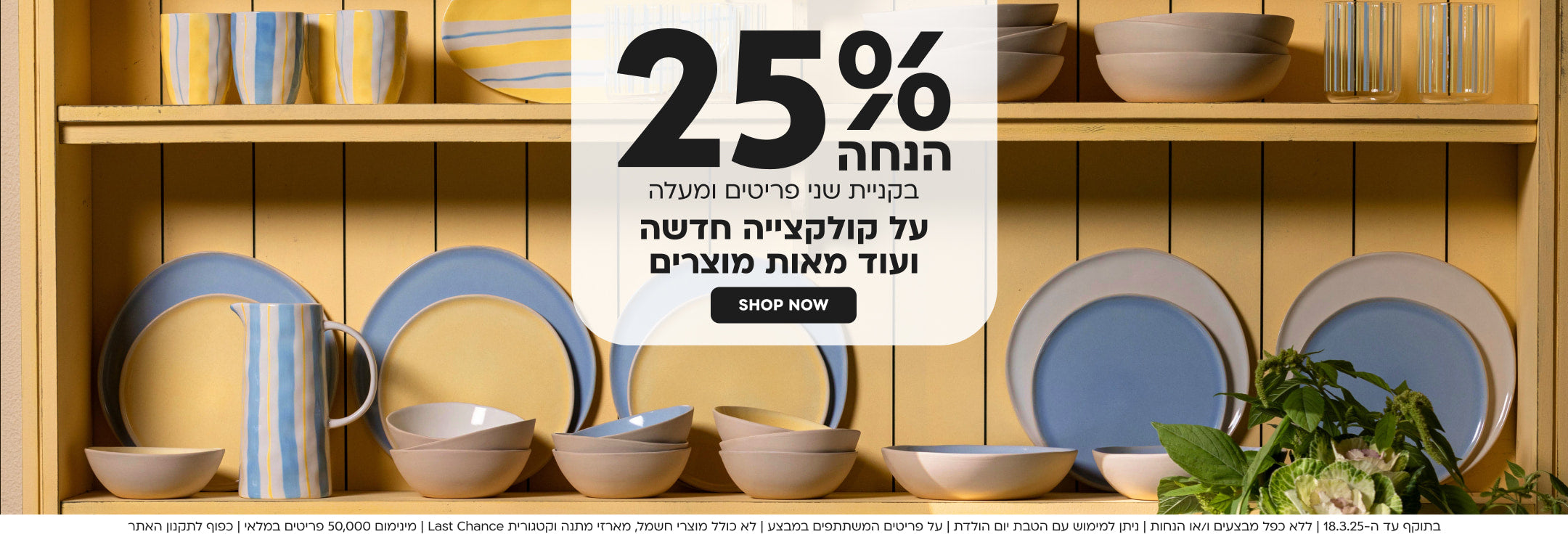 25% הנחה בקניית שני פריטים ומעלה על פריטים נבחרים מהקולקציה החדשה shop now 
בתוקף עד ה-18.3.25 | ללא כפל מבצעים ו/או הנחות | ניתן למימוש עם הטבת יום הולדת | על פריטים המשתתפים במבצע | לא כולל מוצרי חשמל, מארזי מתנה וקטגורית Last Chance | מינימום 50,000 פריטים במלאי | כפוף לתקנון האתר