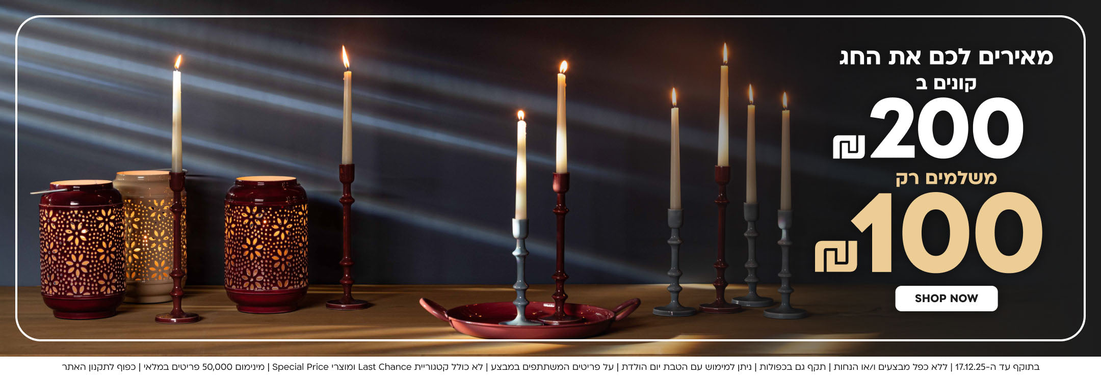 מאירים לכם את החג קונים ב 200₪ משלמים רק 100₪
SHOP NOW
בתוקף עד ה-17.12.25 | ללא כפל מבצעים ו/או הנחות | תקף גם בכפולות | ניתן למימוש עם הטבת יום הולדת | על פריטים המשתתפים במבצע | לא כולל קטגוריית Last Chance ומוצרי Special Price | מינימום 50,000 פריטים במלאי | כפוף לתקנון האתר