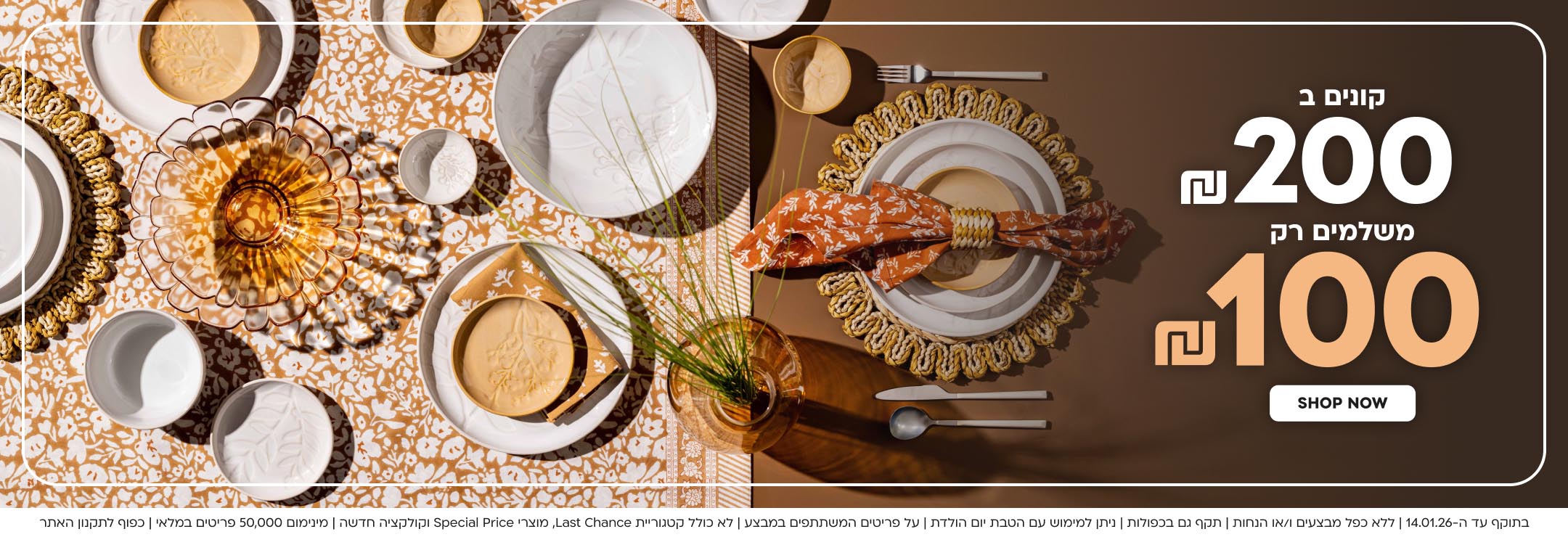 קונים ב200 ש”ח משלמים רק 100 ש”ח shop now
בתוקף עד ה-14.01.26 | ללא כפל מבצעים ו/או הנחות | תקף גם בכפולות | ניתן למימוש עם הטבת יום הולדת | על פריטים המשתתפים במבצע | לא כולל קטגוריית Last Chance, מוצרי Special Price וקולקציה חדשה | מינימום 50,000 פריטים במלאי | כפוף לתקנון האתר
