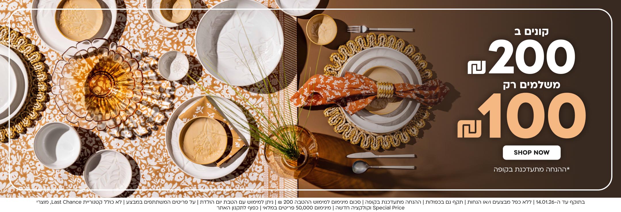 קונים ב200 ש”ח משלמים רק 100 ש”ח shop now *ההנחה מתעדכנת בקופה
בתוקף עד ה-14.01.26 | ללא כפל מבצעים ו/או הנחות | תקף גם בכפולות | ההנחה מתעדכנת בקופה | סכום מינימום למימוש ההטבה 200 ₪ | ניתן למימוש עם הטבת יום הולדת | על פריטים המשתתפים במבצע | לא כולל קטגוריית Last Chance, מוצרי Special Price וקולקציה חדשה | מינימום 50,000 פריטים במלאי | כפוף לתקנון האתר
