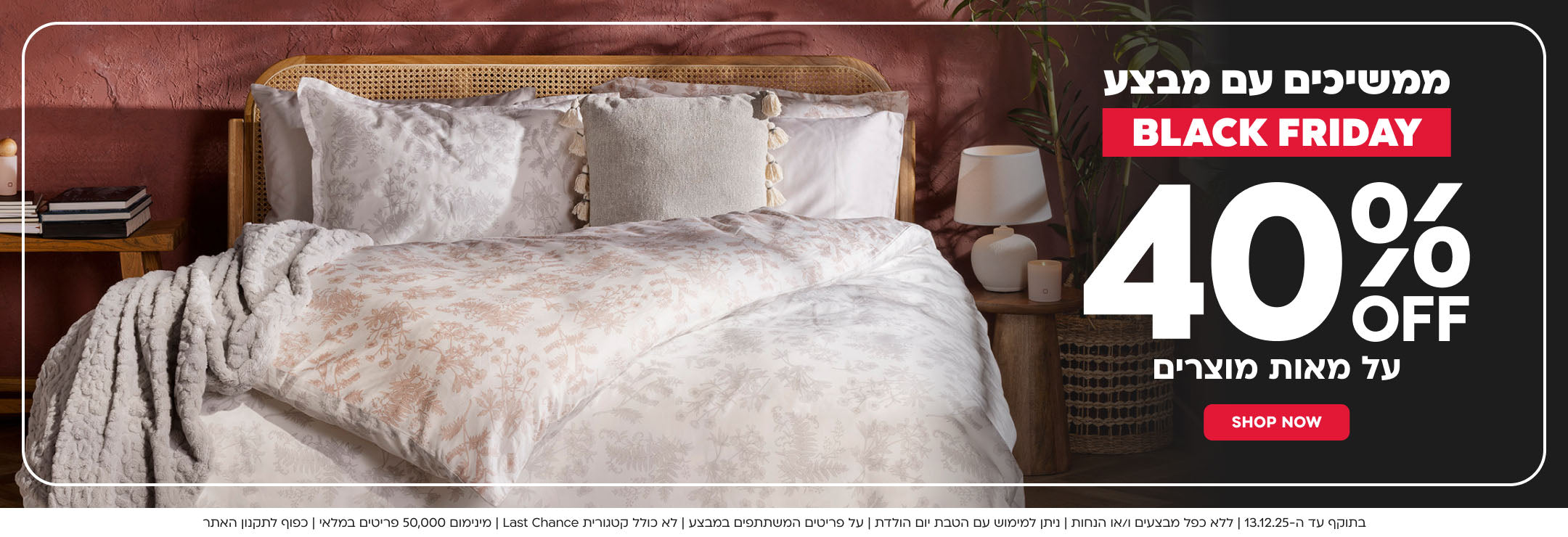 BLACK FRIDAY SALE 40% הנחה על מאות מוצרים SHOP NEW

בתוקף עד ה 13.12.25 ללא כפל מבצעים ו/או הנחות ניתן למימוש עם הטבת יום הולדת על הפריטים המשתתפים במבצע לא כולל קטגוריית AST CHANCE מינימום 50000 פריטים במלאי כפוף לתקנון האתר