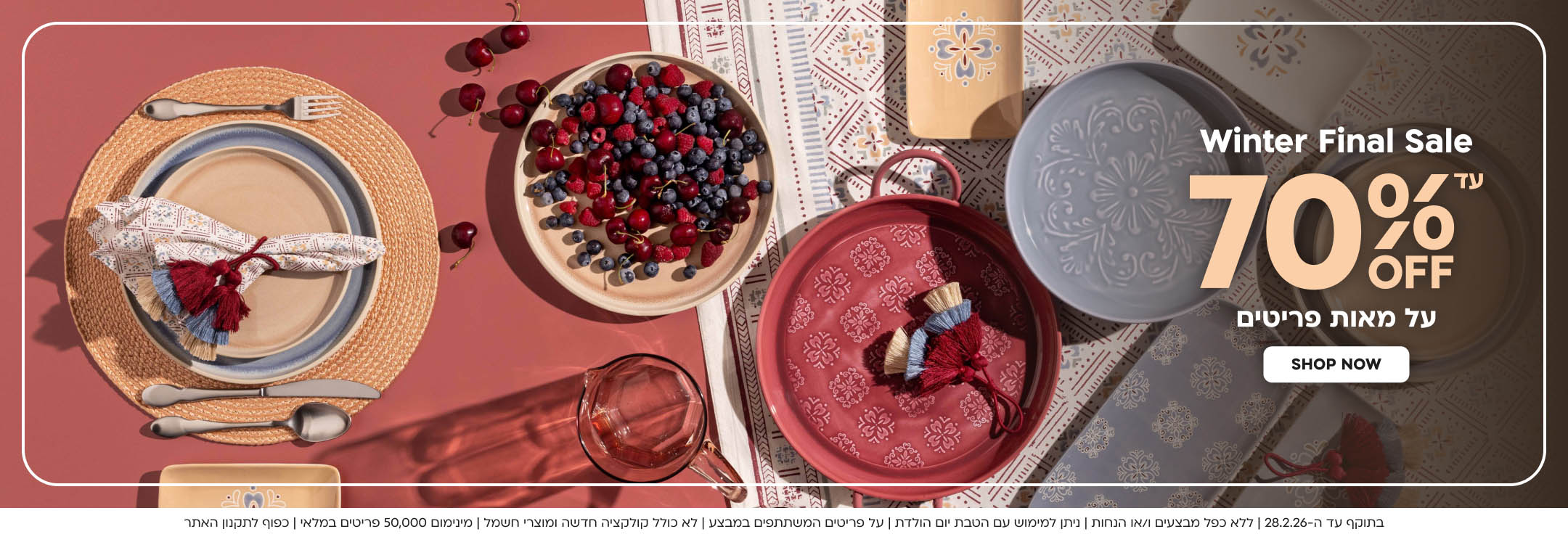 Winter Final Sale עד 70%OFF  על מאות פריטים shop now 
בתוקף עד ה-28.2.26 | ללא כפל מבצעים ו/או הנחות | ניתן למימוש עם הטבת יום הולדת | על פריטים המשתתפים במבצע | לא כולל קולקציה חדשה ומוצרי חשמל | מינימום 50,000 פריטים במלאי | כפוף לתקנון האתר
