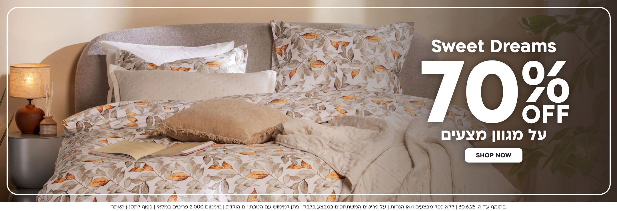 sweet dreams
70% הנחה על מגוון מצעים
shop now
בתוקף עד ה-30.6.25|ללא כפל מבצעים ו/או הנחות|על פריטים המשתתפים במבצע בלבד|ניתן למימוש עם הטבת יום הולדת|מינימום 2,000 פריטים במלאי|כפוף לתקנון האתר
