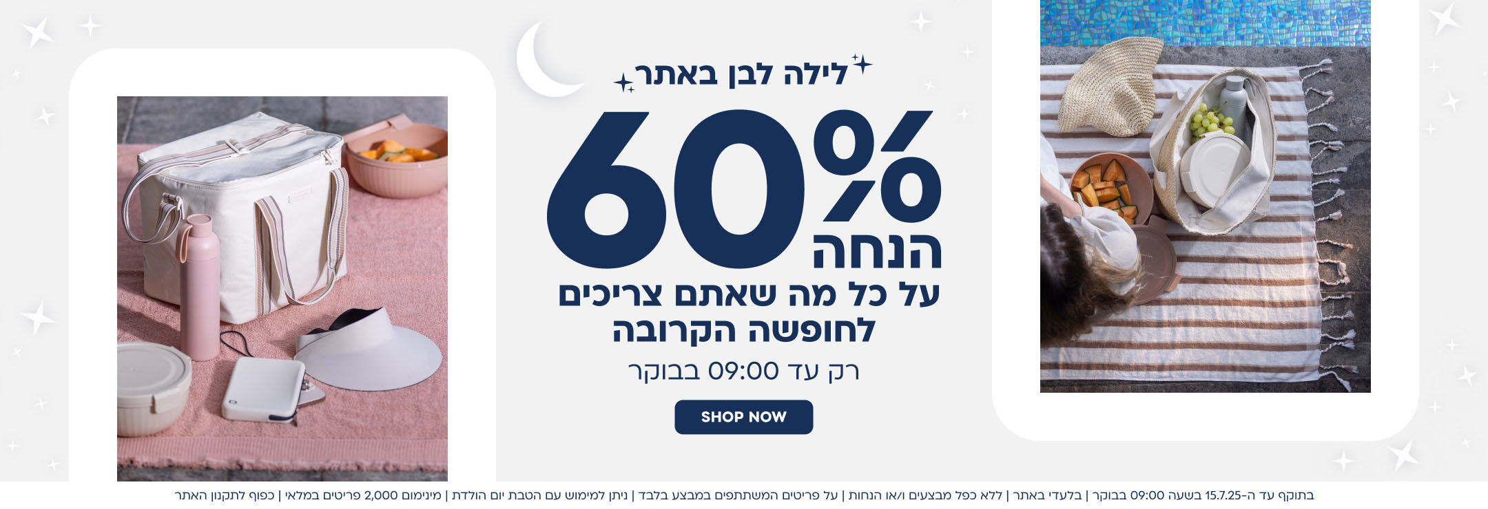 לילה לבן באתר
60% הנחה על כל מה שאתם צריכים לחופשה הקרובה
רק עד 9:00 בבוקר
shop now
בתוקף עד ה-15.7.25 בשעה 9:00 בבוקר|בלעדי באתר|ללא כפל מבצעים ו/או הנחות|על הפריטים המשתתפים במבצע בלבד|ניתן למימוש עם הטבת יום הולדת|מינימום 2,000 פריטים במלאי|כפוף לתקנון האתר