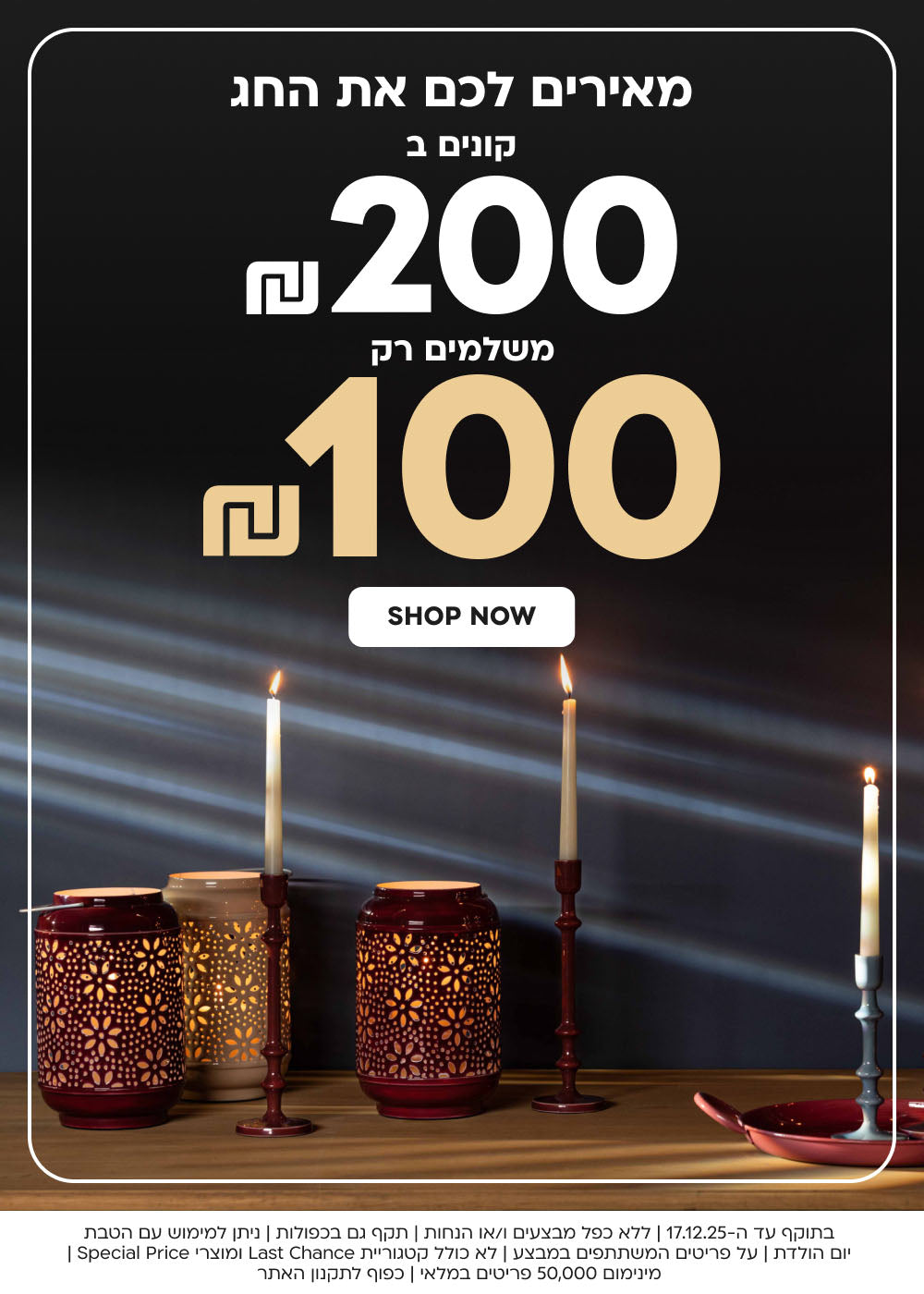 מאירים לכם את החג קונים ב 200₪ משלמים רק 100₪
SHOP NOW
בתוקף עד ה-17.12.25 | ללא כפל מבצעים ו/או הנחות | תקף גם בכפולות | ניתן למימוש עם הטבת יום הולדת | על פריטים המשתתפים במבצע | לא כולל קטגוריית Last Chance ומוצרי Special Price | מינימום 50,000 פריטים במלאי | כפוף לתקנון האתר
