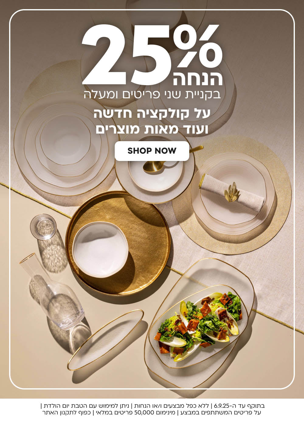 25% בקניית שני פריטים ומעלה על קולקציה חדשה
ועוד מאות מוצרים SHOP NOW
בתוקף עד ה-6.9.25 | ללא כפל מבצעים ו/או הנחות | ניתן למימוש עם הטבת יום הולדת | על פריטים המשתתפים במבצע | מינימום 50,000 פריטים במלאי | כפוף לתקנון האתר