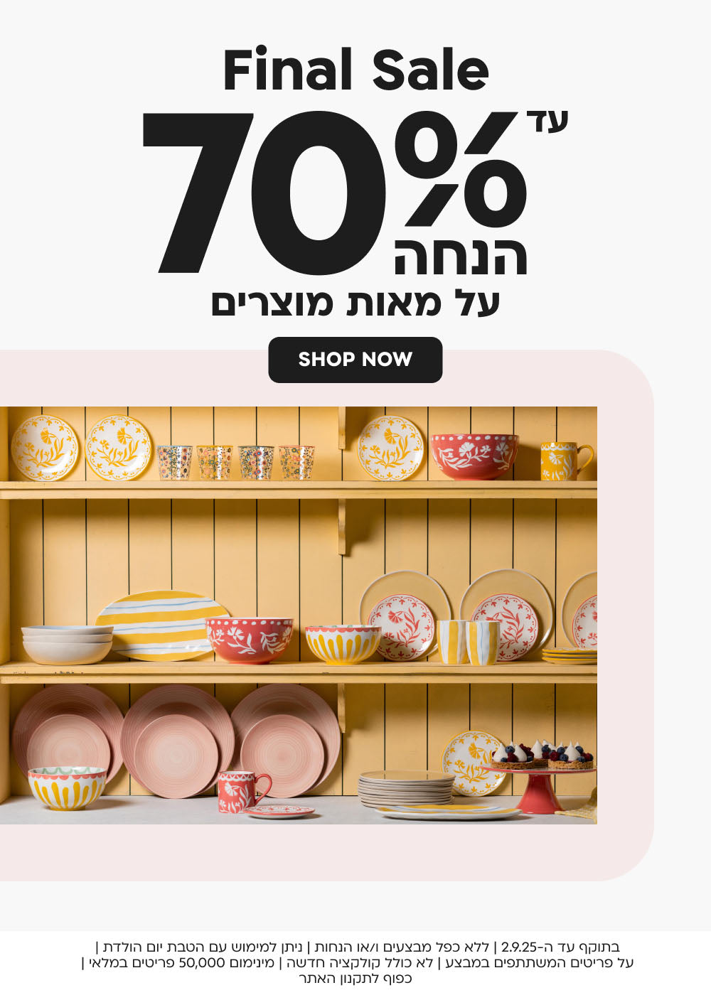 FINAL SALE
עד 70% הנחה על מאות מוצרים
SHOP NOW
בתוקף עד ה-2.9.25|ללא כפל מבצעים ו/או הנחות| ניתן למימוש עם הטבת יום הולדת| על פריטים המשתתפים במבצע| לא כולל קולקציה חדשה| מינימום 50,000 פריטים במלאי| כפוף לתקנון האתר