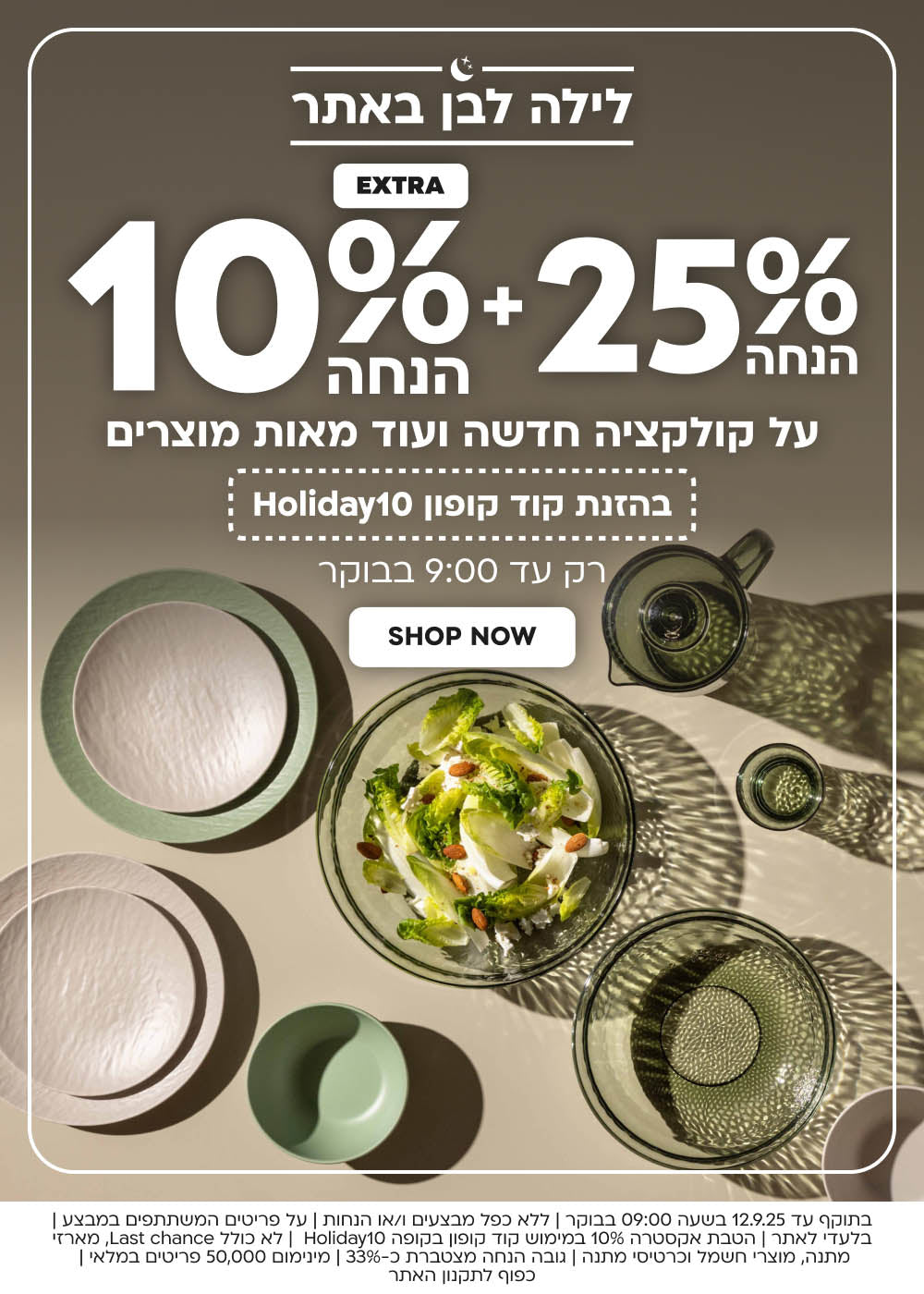לילה לבן באתר
25% הנחה+10% הנחה
על הקולקציה החדשה ועוד מאות מוצרים
בהזנת קוד קופון Holiday10
רק עד 9:00 בבוקר
SHOP NOW
בתוקף עד 12.9.25 בשעה 09:00 בבוקר | ללא כפל מבצעים ו/או הנחות | על פריטים המשתתפים במבצע | בלעדי לאתר | הטבת אקסטרה 10% במימוש קוד קופון בקופה Holiday10 | לא כולל Last chance, מארזי מתנה, מוצרי חשמל וכרטיסי מתנה | גובה הנחה מצטברת כ-33% | מינימום 50,000 פריטים במלאי | כפוף לתקנון האתר