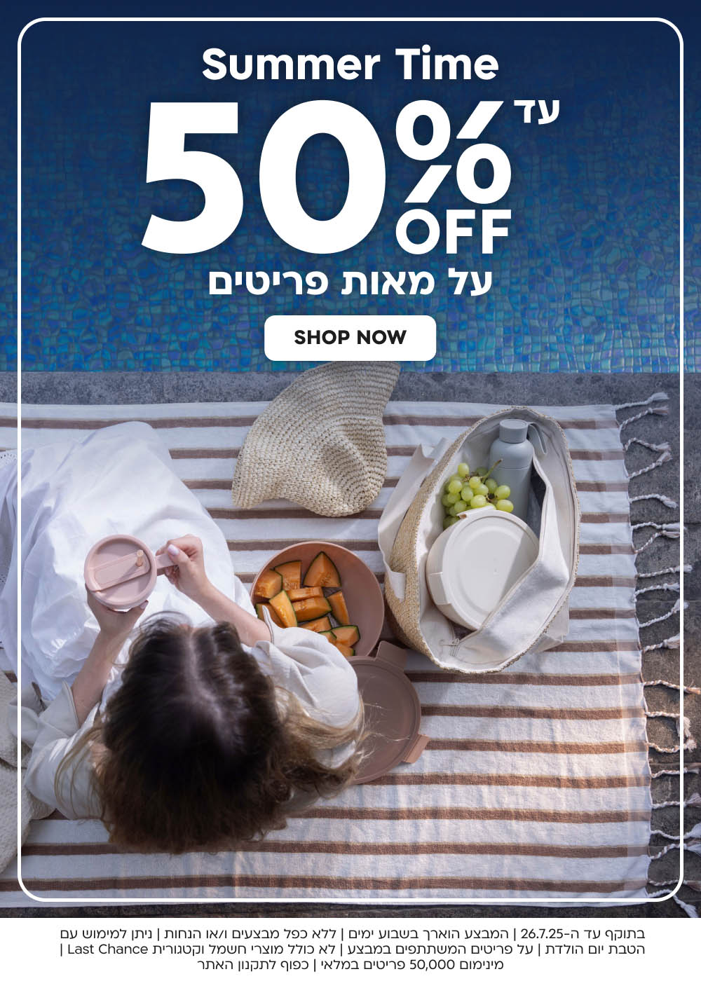 summer time
עד 50% הנחה על מאות פריטים
shop now
בתוקף עד ה-26.7.25 | המבצע הוארך בשבוע ימים|ללא כפל מבצעים ו/או
 הנחות | ניתן למימוש עם הטבת יום הולדת | על פריטים המשתתפים במבצע | לא כולל מוצרי חשמל וקטגורית Last Chance | מינימום 50,000 
פריטים במלאי | כפוף לתקנון האתר