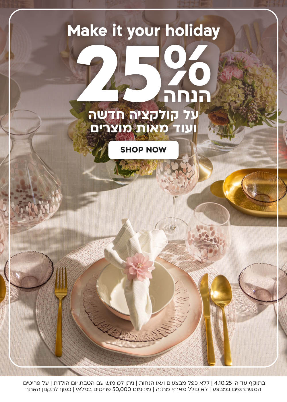 בתוקף עד ה-4.10.25 | ללא כפל מבצעים ו/או הנחות | ניתן למימוש עם הטבת יום הולדת | על פריטים המשתתפים במבצע | לא כולל מארזי מתנה | מינימום 50,000 פריטים במלאי | כפוף לתקנון האתר