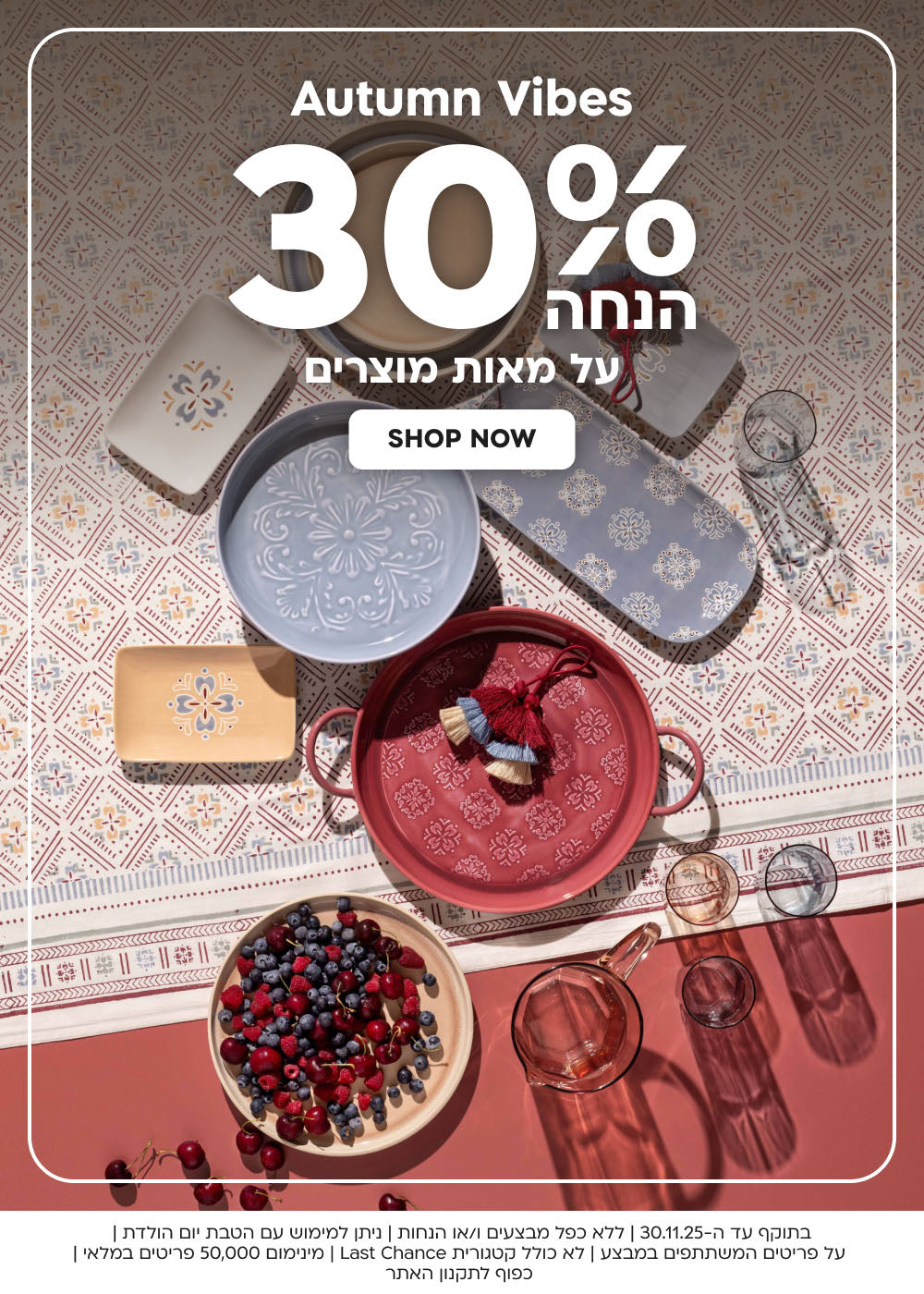Autumn Vibes 30% הנחה על מאות מוצרים shop now
בתוקף עד ה-30.11.25 | ללא כפל מבצעים ו/או הנחות | ניתן למימוש עם הטבת יום הולדת | על פריטים המשתתפים במבצע | לא כולל קטגורית Last Chance | מינימום 50,000 פריטים במלאי | כפוף לתקנון האתר