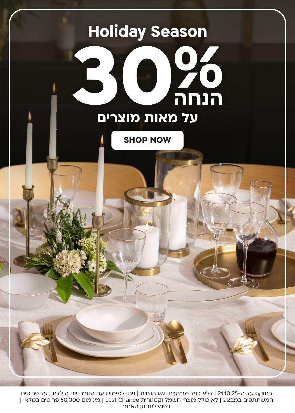 Holiday season
30% הנחה על מאות מוצרים
shop now
בתוקף עד ה-21.10.25 | ללא כפל מבצעים ו/או הנחות | ניתן למימוש עם הטבת יום הולדת | על פריטים המשתתפים במבצע | לא כולל מוצרי חשמל וקטגורית Last Chance | מינימום 50,000 פריטים במלאי | כפוף לתקנון האתר