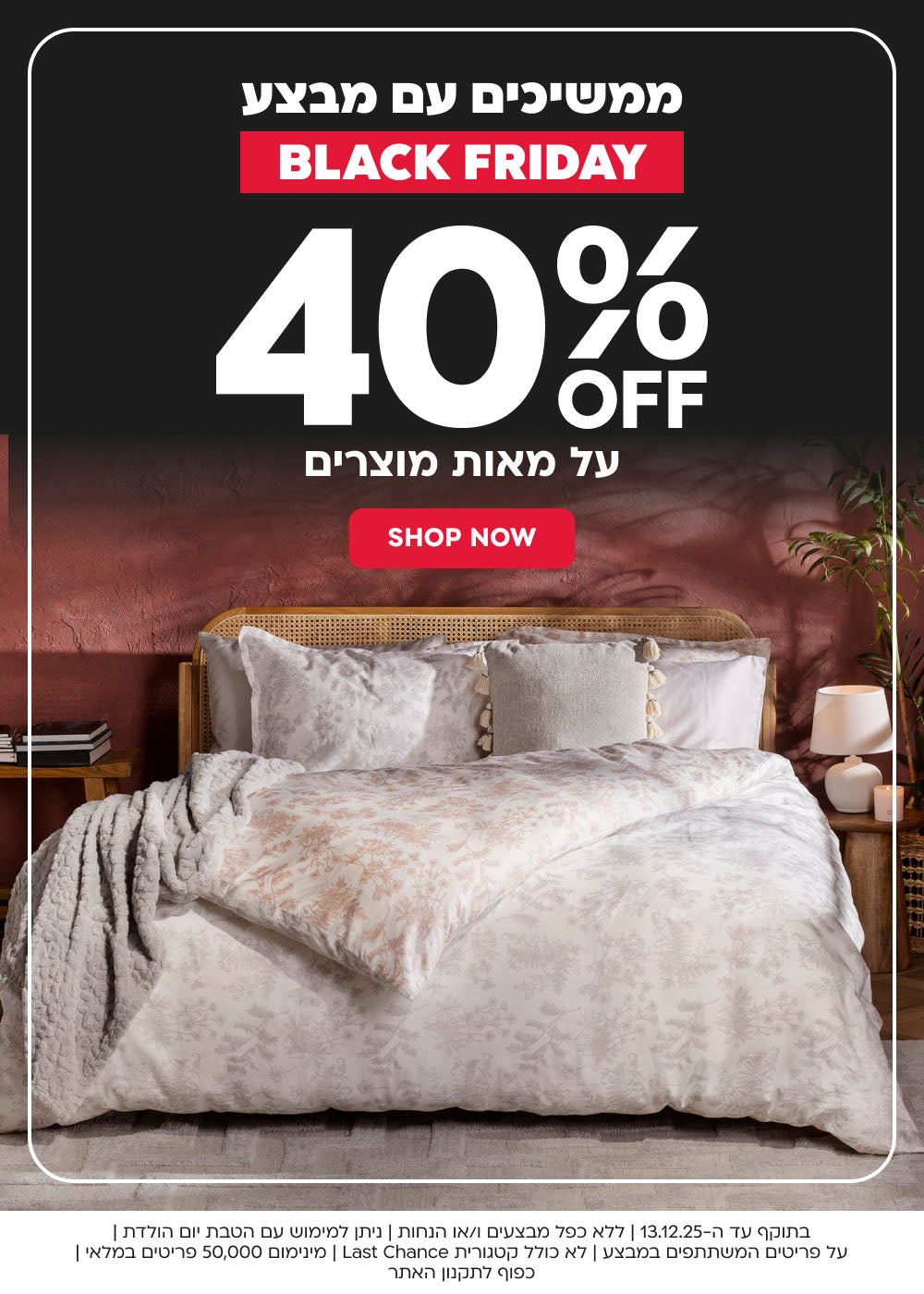 BLACK FRIDAY SALE 40% הנחה על מאות מוצרים SHOP NEW

בתוקף עד ה 13.12.25 ללא כפל מבצעים ו/או הנחות ניתן למימוש עם הטבת יום הולדת על הפריטים המשתתפים במבצע לא כולל קטגוריית AST CHANCE מינימום 50000 פריטים במלאי כפוף לתקנון האתר