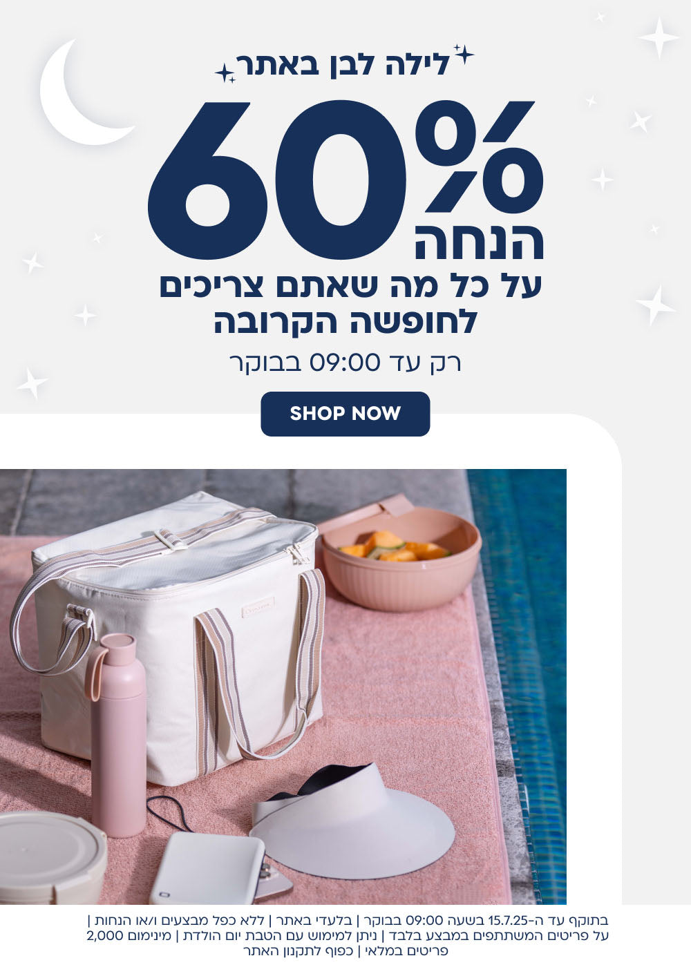 לילה לבן באתר
60% הנחה על כל מה שאתם צריכים לחופשה הקרובה
רק עד 9:00 בבוקר
shop now
בתוקף עד ה-15.7.25 בשעה 9:00 בבוקר|בלעדי באתר|ללא כפל מבצעים ו/או הנחות|על הפריטים המשתתפים במבצע בלבד|ניתן למימוש עם הטבת יום הולדת|מינימום 2,000 פריטים במלאי|כפוף לתקנון האתר