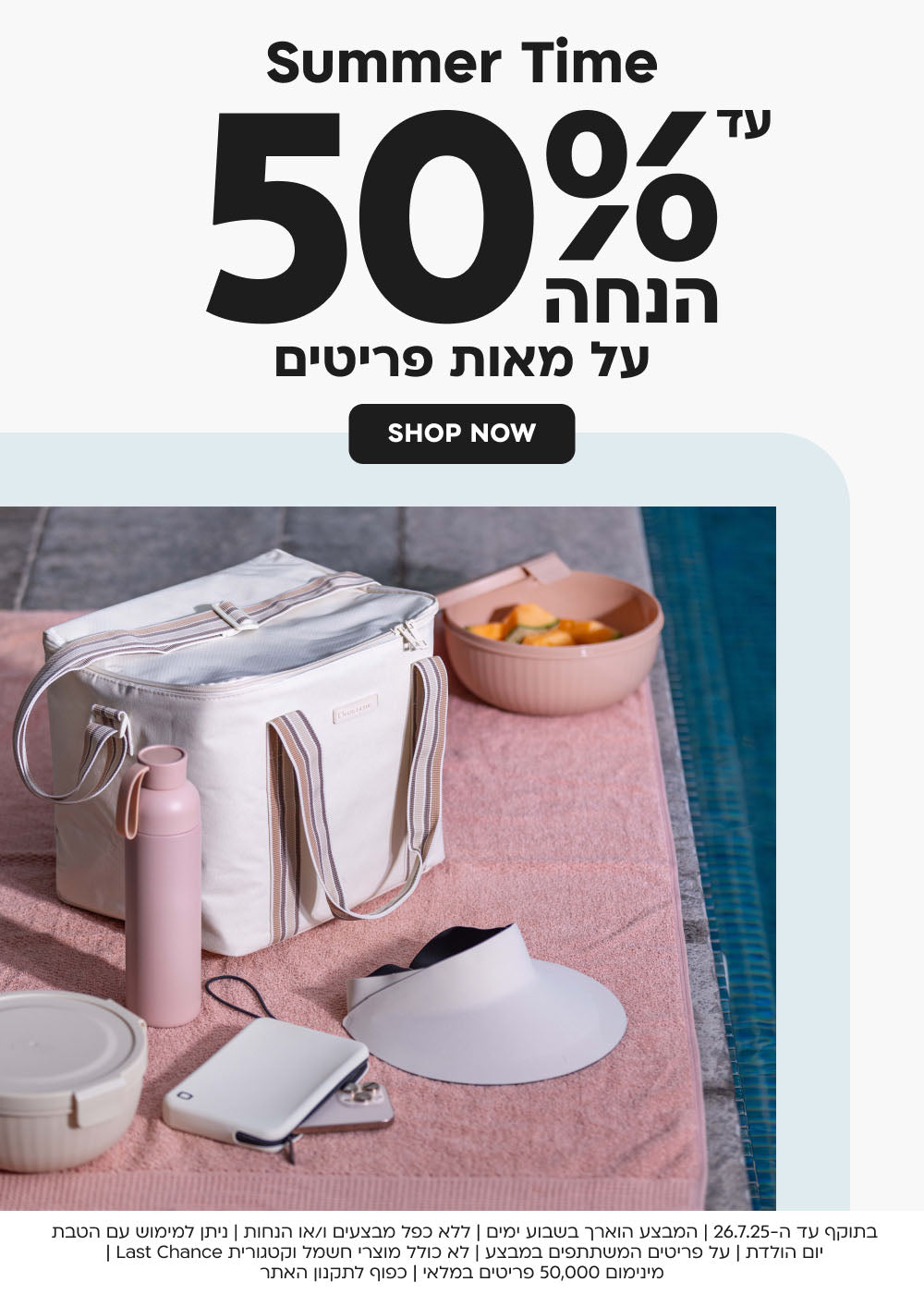 summer time
עד 50% הנחה על מאות פריטים
shop now
בתוקף עד ה-26.7.25 | המבצע הוארך בשבוע ימים|ללא כפל מבצעים ו/או
 הנחות | ניתן למימוש עם הטבת יום הולדת | על פריטים המשתתפים במבצע | לא כולל מוצרי חשמל וקטגורית Last Chance | מינימום 50,000 
פריטים במלאי | כפוף לתקנון האתר
