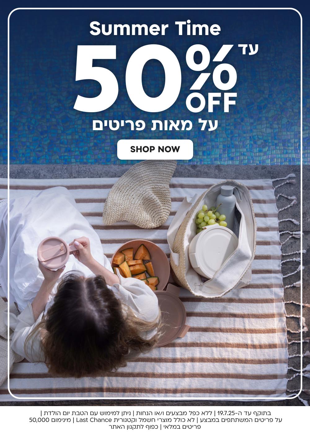 בתוקף עד ה-19.7.25 | ללא כפל מבצעים ו/או הנחות | ניתן למימוש עם הטבת יום הולדת | על פריטים המשתתפים במבצע | לא כולל מוצרי חשמל וקטגורית Last Chance | מינימום 50,000 
פריטים במלאי | כפוף לתקנון האתר