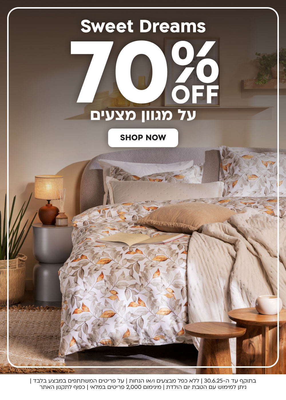 sweet dreams
70% הנחה על מגוון מצעים
shop now
בתוקף עד ה-30.6.25|ללא כפל מבצעים ו/או הנחות|על פריטים המשתתפים במבצע בלבד|ניתן למימוש עם הטבת יום הולדת|מינימום 2,000 פריטים במלאי|כפוף לתקנון האתר