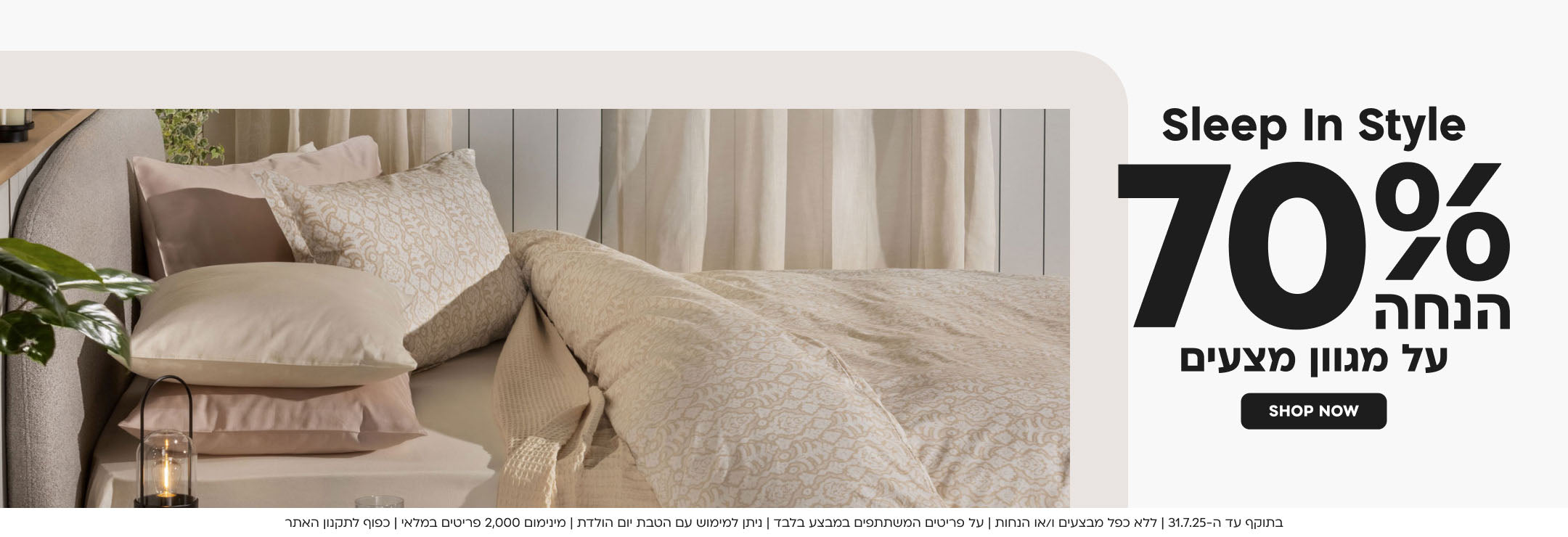 sleep in style
70% הנחה על מגוון מצעים
shop now
בתוקף עד ה31.7.25|ללא כפל מבצעים ו/או הנחות|על פריטים המשתתפים במבצע בלבד|ניתן למימוש עם הטבת יום הולדת|מינימום 2,000 פריטים במלאי|כפוף לתקנון האתר