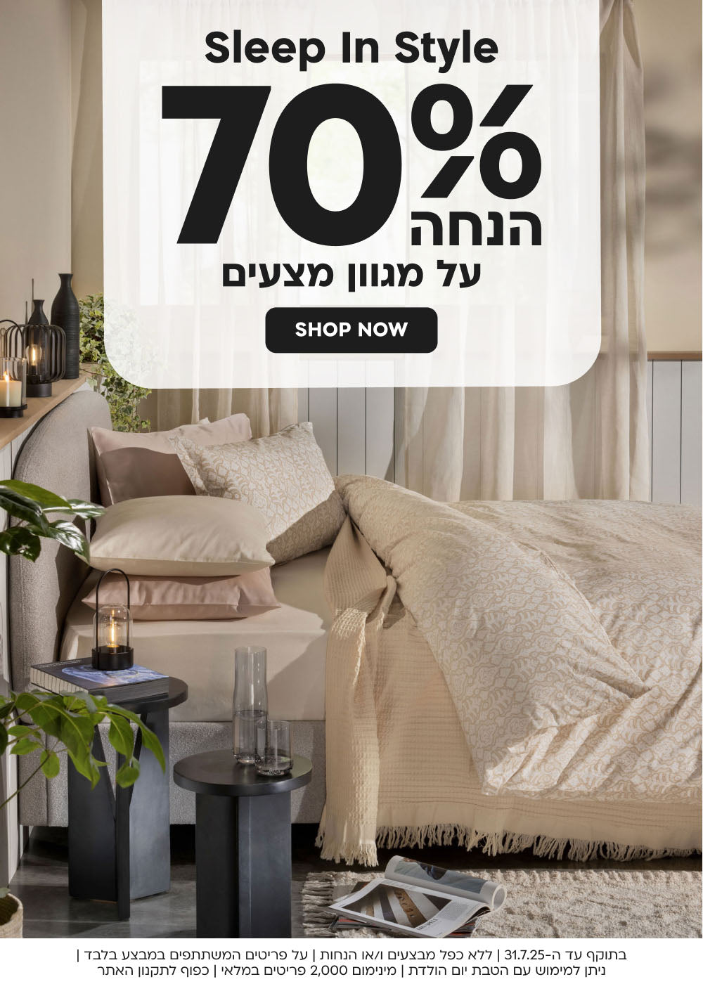 sleep in style
70% הנחה על מגוון מצעים
shop now
בתוקף עד ה31.7.25|ללא כפל מבצעים ו/או הנחות|על פריטים המשתתפים במבצע בלבד|ניתן למימוש עם הטבת יום הולדת|מינימום 2,000 פריטים במלאי|כפוף לתקנון האתר